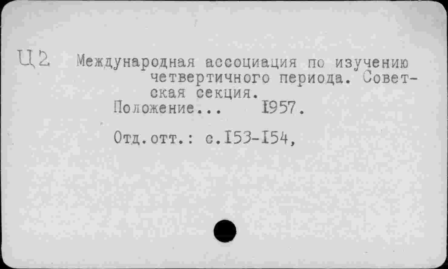 ﻿Ц2. Международная ассоциация по изучению четвертичного периода. Советская секция.
Положение... 1957.
Отд.отт.: с.153-154,